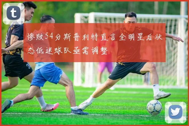惨败54分斯普利特直言全明星后状态低迷球队亟需调整