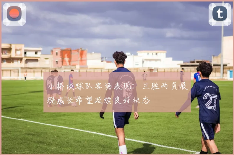 小桥谈球队客场表现：三胜两负展现成长希望延续良好状态