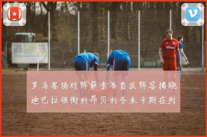 罗马客场对阵萨索洛首发阵容揭晓迪巴拉领衔利昂贝利齐米卡斯在列
