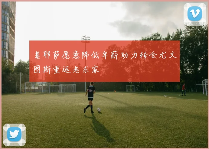 基耶萨愿意降低年薪助力转会尤文图斯重返老东家