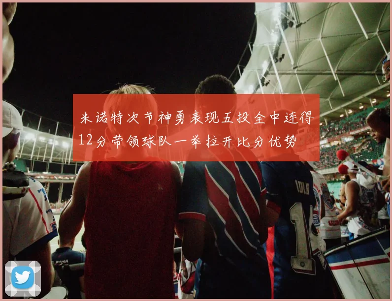 米诺特次节神勇表现五投全中连得12分带领球队一举拉开比分优势