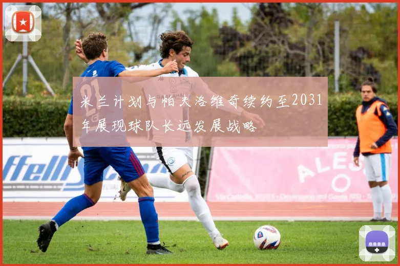 米兰计划与帕夫洛维奇续约至2031年展现球队长远发展战略