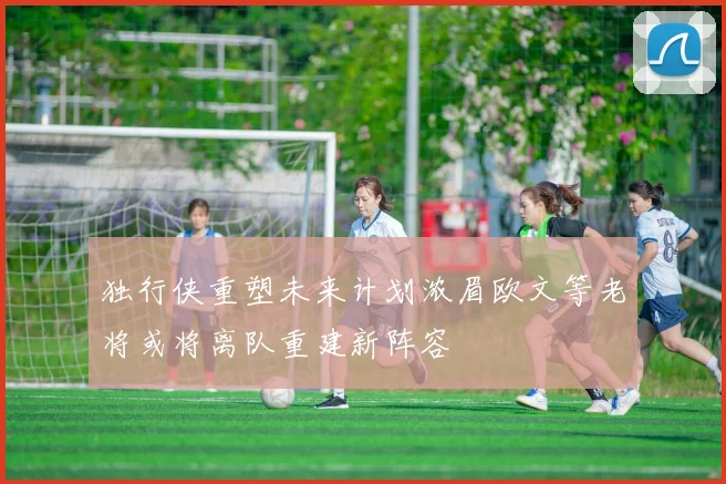 独行侠重塑未来计划浓眉欧文等老将或将离队重建新阵容