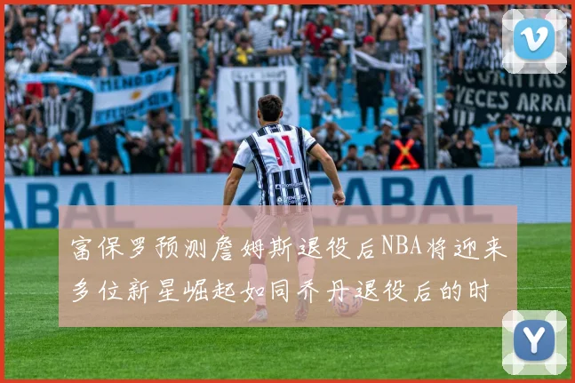 富保罗预测詹姆斯退役后NBA将迎来多位新星崛起如同乔丹退役后的时代