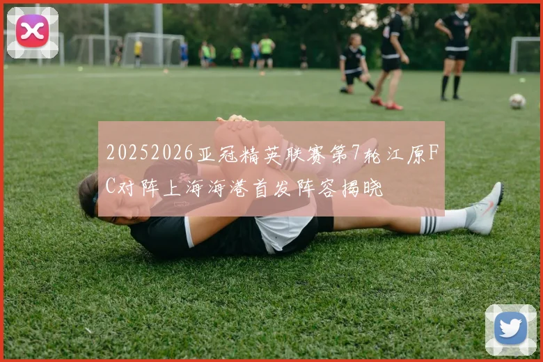 20252026亚冠精英联赛第7轮江原FC对阵上海海港首发阵容揭晓
