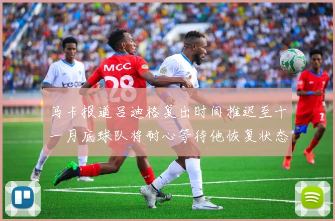 马卡报道吕迪格复出时间推迟至十一月底球队将耐心等待他恢复状态