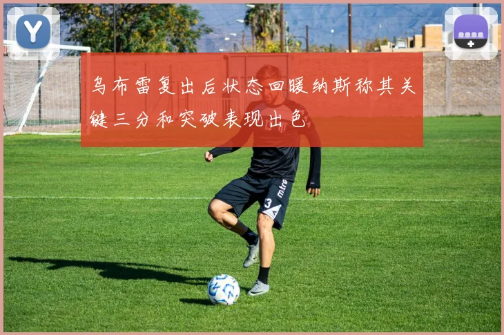 乌布雷复出后状态回暖纳斯称其关键三分和突破表现出色