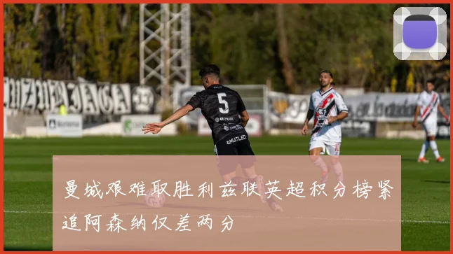 曼城艰难取胜利兹联英超积分榜紧追阿森纳仅差两分