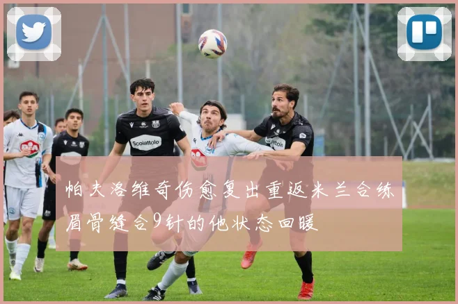 帕夫洛维奇伤愈复出重返米兰合练眉骨缝合9针的他状态回暖