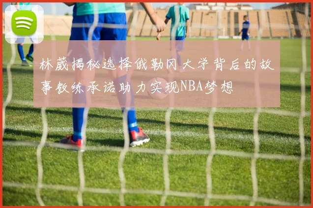 林葳揭秘选择俄勒冈大学背后的故事教练承诺助力实现NBA梦想
