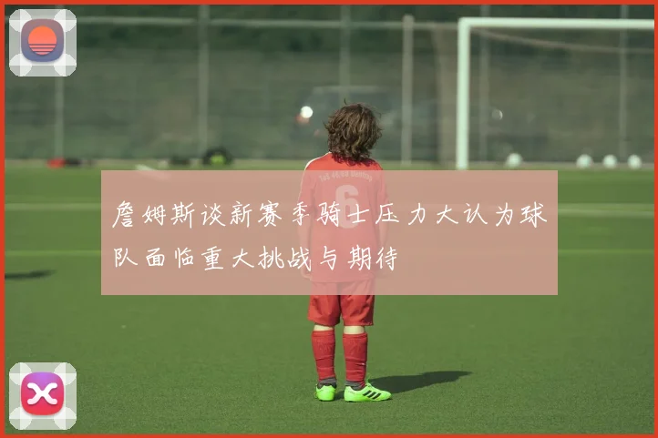 詹姆斯谈新赛季骑士压力大认为球队面临重大挑战与期待