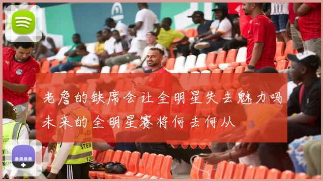 老詹的缺席会让全明星失去魅力吗未来的全明星赛将何去何从