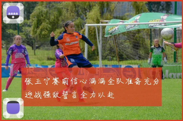 张玉宁赛前信心满满全队准备充分迎战强敌誓言全力以赴