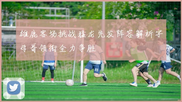 雄鹿客场挑战猛龙先发阵容解析字母哥领衔全力争胜