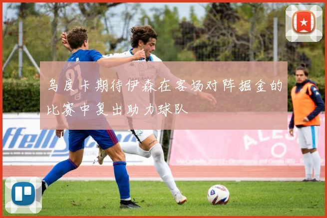 乌度卡期待伊森在客场对阵掘金的比赛中复出助力球队