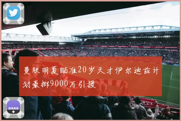 曼联明夏瞄准20岁天才伊尔迪兹计划豪掷9000万引援