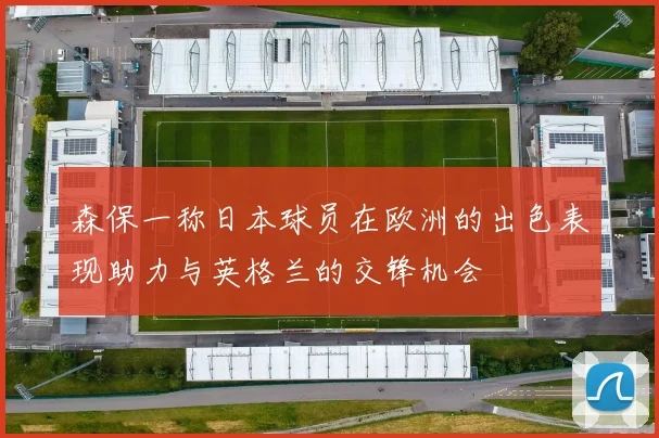 森保一称日本球员在欧洲的出色表现助力与英格兰的交锋机会