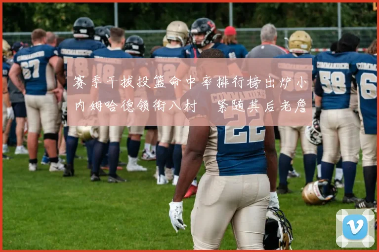 赛季干拔投篮命中率排行榜出炉小内姆哈德领衔八村塁紧随其后老詹稳居前列