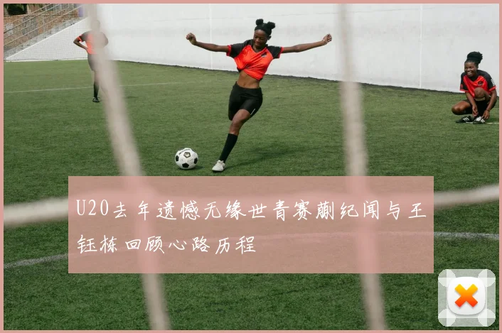 U20去年遗憾无缘世青赛蒯纪闻与王钰栋回顾心路历程