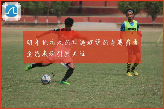 明年状元大热AJ迪班萨热身赛首秀全能表现引发关注