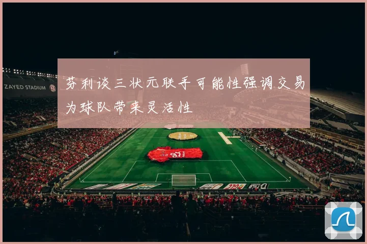 芬利谈三状元联手可能性强调交易为球队带来灵活性