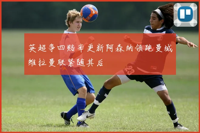 英超争四赔率更新阿森纳领跑曼城维拉曼联紧随其后