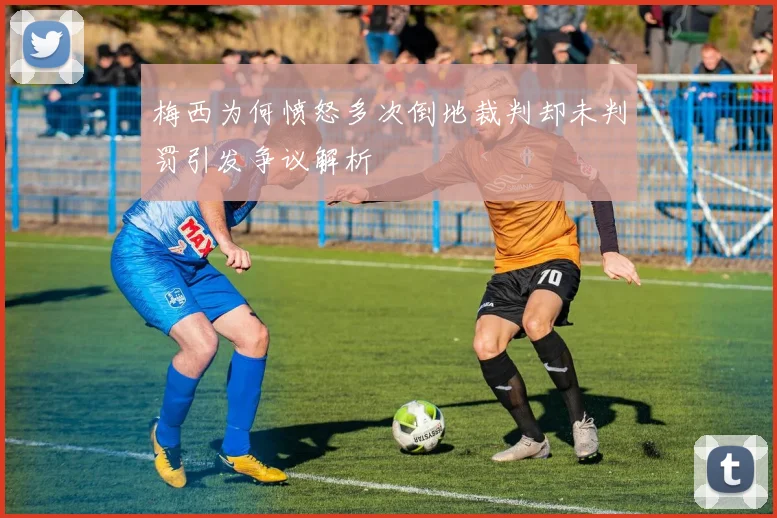 梅西为何愤怒多次倒地裁判却未判罚引发争议解析