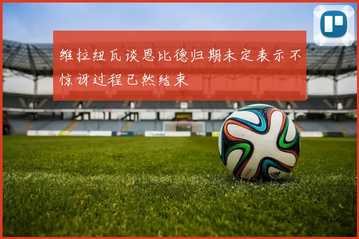 维拉纽瓦谈恩比德归期未定表示不惊讶过程已然结束