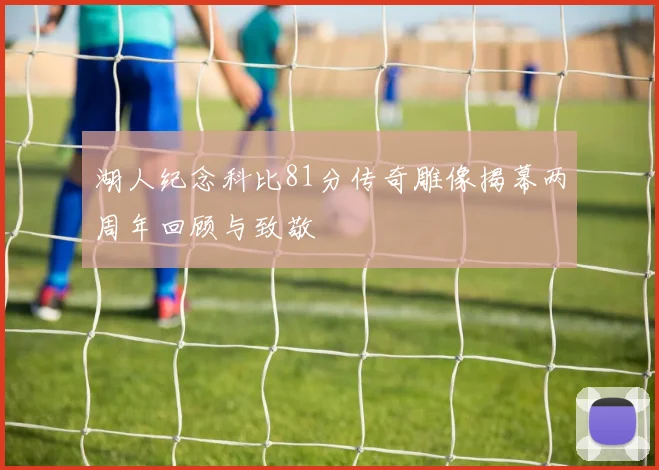 湖人纪念科比81分传奇雕像揭幕两周年回顾与致敬