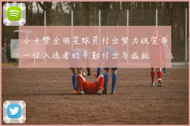 小卡赞全明星球员付出努力祝贺每一位入选者的辛勤付出与成就